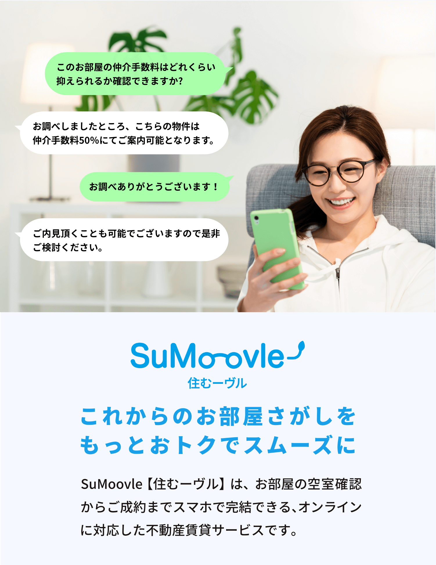SuMoovle 住むーヴル これからのお部屋さがしをもっとおトクでスムーズに SuMoovle【住むーヴル】は、お部屋の空室確認からご成約までスマホで完結できる、オンラインに対応した不動産賃貸サービスです。