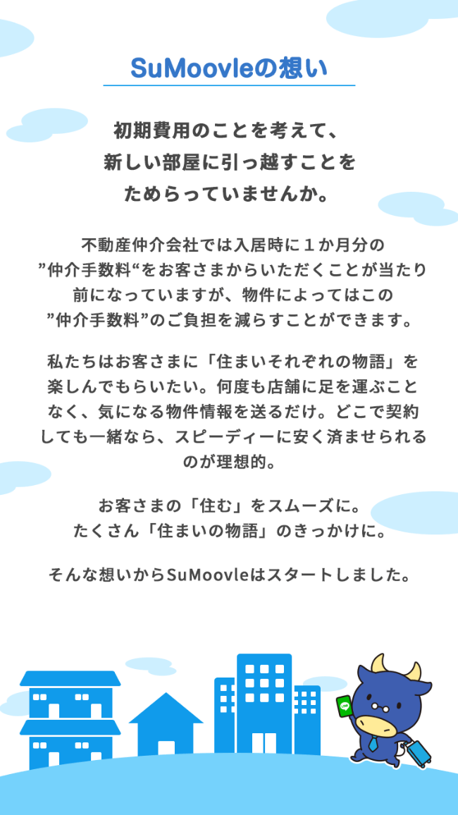 SuMoovle【住むーヴル】の想い 初期費用のことを考えて、新しい部屋に引っ越すことをためらっていませんか。 不動産仲介会社では入居時に１か月分の"仲介手数料"をお客さまからいただくことが当たり前になっていますが、物件によってはこの 仲介手数料 のご負担を減らすことができます。私たちはお客さまに「住まいそれぞれの物語」を楽しんでもらいたい。何度も店舗に足を運ぶことなく、気になる物件情報を送るだけ。どこで契約しても一緒なら、スピーディーに安く済ませられるのが理想的。お客さまの「住む」をスムーズに。たくさん「住まいの物語」のきっかけに。そんな想いからSuMoovleはスタートしました。